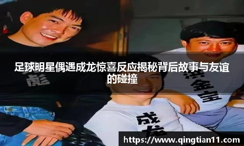 足球明星偶遇成龙惊喜反应揭秘背后故事与友谊的碰撞